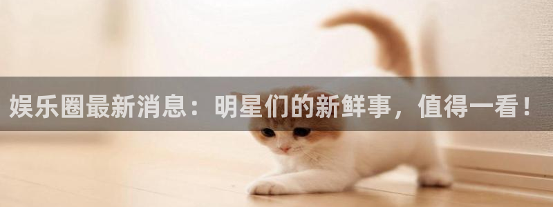 益达娱乐平台官网入口下载：娱乐圈最新消息：明星们的新鲜事，值得一看！