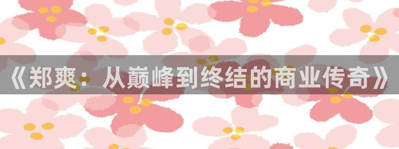益达娱乐网站：《郑爽：从巅峰到终结的商业传奇》